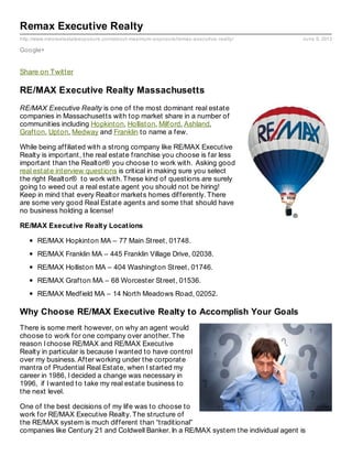 http://www.maxrealestateexposure.com/about-maximum-exposure/remax-executive-realty/ June 9, 2013
Remax Executive Realty
Google+
Share on Twitter
RE/MAX Executive Realty Massachusetts
RE/MAX Executive Realty is one of the most dominant real estate
companies in Massachusetts with top market share in a number of
communities including Hopkinton, Holliston, Milford, Ashland,
Grafton, Upton, Medway and Franklin to name a few.
While being affiliated with a strong company like RE/MAX Executive
Realty is important, the real estate franchise you choose is far less
important than the Realtor® you choose to work with. Asking good
real estate interview questions is critical in making sure you select
the right Realtor® to work with. These kind of questions are surely
going to weed out a real estate agent you should not be hiring!
Keep in mind that every Realtor markets homes differently. There
are some very good Real Estate agents and some that should have
no business holding a license!
RE/MAX Executive Realty Locations
RE/MAX Hopkinton MA – 77 Main Street, 01748.
RE/MAX Franklin MA – 445 Franklin Village Drive, 02038.
RE/MAX Holliston MA – 404 Washington Street, 01746.
RE/MAX Grafton MA – 68 Worcester Street, 01536.
RE/MAX Medfield MA – 14 North Meadows Road, 02052.
Why Choose RE/MAX Executive Realty to Accomplish Your Goals
There is some merit however, on why an agent would
choose to work for one company over another. The
reason I choose RE/MAX and RE/MAX Executive
Realty in particular is because I wanted to have control
over my business. After working under the corporate
mantra of Prudential Real Estate, when I started my
career in 1986, I decided a change was necessary in
1996, if I wanted to take my real estate business to
the next level.
One of the best decisions of my life was to choose to
work for RE/MAX Executive Realty. The structure of
the RE/MAX system is much different than “traditional”
companies like Century 21 and Coldwell Banker. In a RE/MAX system the individual agent is
 