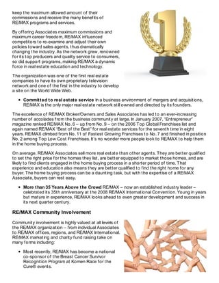 keep the maximum allowed amount of their
commissions and receive the many benefits of
RE/MAX programs and services.
By offering Associates maximum commissions and
maximum career freedom, RE/MAX influenced
competitors to re-examine and adjust their own
policies toward sales agents, thus dramatically
changing the industry. As the network grew, renowned
for its top producers and quality service to consumers,
so did support programs, making RE/MAX a dynamic
force in real estate education and technology.
The organization was one of the first real estate
companies to have its own proprietary television
network and one of the first in the industry to develop
a site on the World Wide Web.
Committed to real estate service In a business environment of mergers and acquisitions,
RE/MAX is the only major real estate network still owned and directed by its founders.
The excellence of RE/MAX Broker/Owners and Sales Associates has led to an ever-increasing
number of accolades from the business community at large. In January 2007, “Entrepreneur”
magazine ranked RE/MAX No. 6 – up from No. 9 – on the 2006 Top Global Franchises list and
again named RE/MAX “Best of the Best” for real estate services for the seventh time in eight
years. RE/MAX climbed from No. 11 of Fastest Growing Franchises to No. 7 and finished in position
No. 2 among Top Low Cost Franchises. It’s no wonder more people look to RE/MAX to help them
in the home buying process.
On average, RE/MAX Associates sell more real estate than other agents. They are better qualified
to set the right price for the homes they list, are better equipped to market those homes, and are
likely to find clients engaged in the home buying process in a shorter period of time. That
experience and education also means they are better qualified to find the right home for any
buyer. The home buying process can be a daunting task, but with the expertise of a RE/MAX
Associate, buyers can rest easy.
More than 35 Years Above the Crowd RE/MAX – now an established industry leader –
celebrated its 35th anniversary at the 2008 RE/MAX International Convention. Young in years
but mature in experience, RE/MAX looks ahead to even greater development and success in
its next quarter century.
RE/MAX Community Involvement
Community involvement is highly valued at all levels of
the RE/MAX organization – from individual Associates
to RE/MAX offices, regions, and RE/MAX International.
RE/MAX marketing and charity fund raising take on
many forms including:
Most recently, RE/MAX has become a national
co-sponsor of the Breast Cancer Survivor
Recognition Program at Komen Race for the
Cure® events.
 