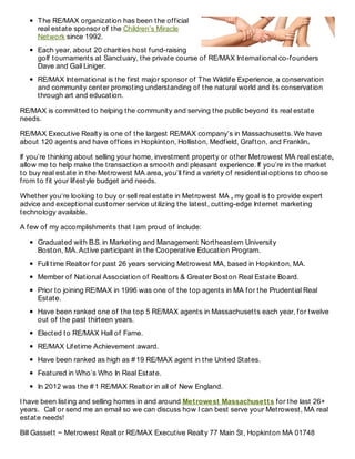 The RE/MAX organization has been the official
real estate sponsor of the Children’s Miracle
Network since 1992.
Each year, about 20 charities host fund-raising
golf tournaments at Sanctuary, the private course of RE/MAX International co-founders
Dave and Gail Liniger.
RE/MAX International is the first major sponsor of The Wildlife Experience, a conservation
and community center promoting understanding of the natural world and its conservation
through art and education.
RE/MAX is committed to helping the community and serving the public beyond its real estate
needs.
RE/MAX Executive Realty is one of the largest RE/MAX company’s in Massachusetts. We have
about 120 agents and have offices in Hopkinton, Holliston, Medfield, Grafton, and Franklin.
If you’re thinking about selling your home, investment property or other Metrowest MA real estate,
allow me to help make the transaction a smooth and pleasant experience. If you’re in the market
to buy real estate in the Metrowest MA area, you’ll find a variety of residential options to choose
from to fit your lifestyle budget and needs.
Whether you’re looking to buy or sell real estate in Metrowest MA , my goal is to provide expert
advice and exceptional customer service utilizing the latest, cutting-edge Internet marketing
technology available.
A few of my accomplishments that I am proud of include:
Graduated with B.S. in Marketing and Management Northeastern University
Boston, MA. Active participant in the Cooperative Education Program.
Full time Realtor for past 26 years servicing Metrowest MA, based in Hopkinton, MA.
Member of National Association of Realtors & Greater Boston Real Estate Board.
Prior to joining RE/MAX in 1996 was one of the top agents in MA for the Prudential Real
Estate.
Have been ranked one of the top 5 RE/MAX agents in Massachusetts each year, for twelve
out of the past thirteen years.
Elected to RE/MAX Hall of Fame.
RE/MAX Lifetime Achievement award.
Have been ranked as high as #19 RE/MAX agent in the United States.
Featured in Who’s Who In Real Estate.
In 2012 was the #1 RE/MAX Realtor in all of New England.
I have been listing and selling homes in and around Metrowest Massachusetts for the last 26+
years. Call or send me an email so we can discuss how I can best serve your Metrowest, MA real
estate needs!
Bill Gassett ~ Metrowest Realtor RE/MAX Executive Realty 77 Main St, Hopkinton MA 01748
 
