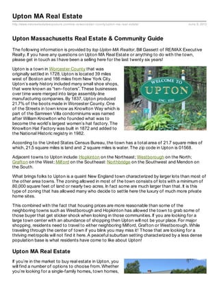 http://www.maxrealestateexposure.com/ma-re/worcester-county/upton-ma-real-estate/ June 9, 2013
Upton MA Real Estate
Upton Massachusetts Real Estate & Community Guide
The following information is provided by top Upton MA Realtor, Bill Gassett of RE/MAX Executive
Realty. If you have any questions on Upton MA Real Estate or anything to do with the town,
please get in touch as I have been a selling here for the last twenty six years!
Upton is a town in Worcester County that was
originally settled in 1728. Upton is located 39 miles
west of Boston and 186 miles from New York City.
Upton’s early history included many small shoe shops,
that were known as “ten–footers”. These businesses
over time were merged into large assembly-line
manufacturing companies. By 1837, Upton produced
21.7% of the boots made in Worcester County. One
of the Streets in town know as Knowlton Way which is
part of the Samreen Villa condominiums was named
after William Knowlton who founded what was to
become the world’s largest women’s hat factory. The
Knowlton Hat Factory was built in 1872 and added to
the National Historic registry in 1982.
According to the United States Census Bureau, the town has a total area of 21.7 square miles of
which, 21.5 square miles is land and .2 square miles is water. The zip code in Upton is 01568.
Adjacent towns to Upton include: Hopkinton on the Northeast; Westborough on the North;
Grafton on the West; Milford on the Southeast: Northbridge on the Southwest and Mendon on
the South.
What brings folks to Upton is a quaint New England town characterized by larger lots than most of
the other area towns. The zoning allowed in most of the town consists of lots with a minimum of
80,000 square feet of land or nearly two acres. In fact some are much larger than that. It is this
type of zoning that has allowed many who decide to settle here the luxury of much more private
home sites.
This combined with the fact that housing prices are more reasonable than some of the
neighboring towns such as Westborough and Hopkinton has allowed the town to grab some of
those buyer that get sticker shock when looking in those communities. If you are looking for a
large town center with an abundance of shopping then Upton will not be your place. For major
shopping, residents need to travel to either neighboring Milford, Grafton or Westborough. While
traveling through the center of town if you blink you may miss it! Those that are looking for a
thriving metropolis will not find it here. A peaceful suburban setting characterized by a less dense
population base is what residents have come to like about Upton!
Upton MA Real Estate
If you’re in the market to buy real estate in Upton, you
will find a number of options to choose from. Whether
you’re looking for a single-family homes, town homes,
 