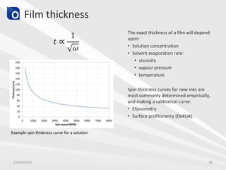 Film thickness
The exact thickness of a film will depend
upon:
• Solution concentration
• Solvent evaporation rate:
• viscosity
• vapour pressure
• temperature
Spin thickness curves for new inks are
most commonly determined empirically,
and making a calibration curve:
• Elipsometry
• Surface profilometry (Dektak).
11/03/2015 34
Example spin thickness curve for a solution
 