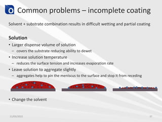 Common problems – incomplete coating
Solvent + substrate combination results in difficult wetting and partial coating
Solution
• Larger dispense volume of solution
– covers the substrate reducing ability to dewet
• Increase solution temperature
– reduces the surface tension and increases evaporation rate
• Leave solution to aggregate slightly
– aggregates help to pin the meniscus to the surface and stop it from receding
• Change the solvent
11/03/2015 37
 