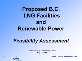 1
Proposed British Columbia
LNG Facilities and
Renewable Power
Feasibility Assessment
May 13, 2014
Steve Davis & Associates Ltd.
 