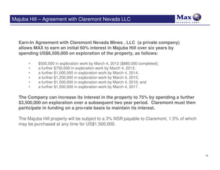 Majuba Hill – Agreement with Claremont Nevada LLC



  Earn-In Agreement with Claremont Nevada Mines , LLC (a private company)
  allows MAX to earn an initial 60% interest in Majuba Hill over six years by
  spending US$6,500,000 on exploration of the property, as follows:

      •    $500,000 in exploration work by March 4, 2012 ($880,000 completed);
      •    a further $750,000 in exploration work by March 4, 2013;
      •    a further $1,000,000 in exploration work by March 4, 2014;
      •    a further $1,250,000 in exploration work by March 4, 2015;
      •    a further $1,500,000 in exploration work by March 4, 2016; and
      •    a further $1,500,000 in exploration work by March 4, 2017.

  The Company can increase its interest in the property to 75% by spending a further
  $3,500,000 on exploration over a subsequent two year period. Claremont must then
  participate in funding on a pro-rate basis to maintain its interest.

  The Majuba Hill property will be subject to a 3% NSR payable to Claremont, 1.5% of which
  may be purchased at any time for US$1,500,000.




                                                                                             10
 