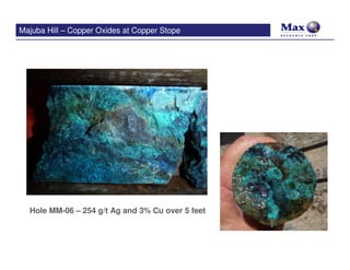 Majuba Hill – Copper Oxides at Copper Stope




  Hole MM-06 – 254 g/t Ag and 3% Cu over 5 feet
 