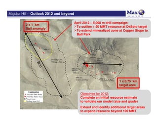 Majuba Hill – Outlook 2012 and beyond

                                        April 2012 – 5,000 m drill campaign:
         2 x 1 km
                                         To outline > 50 MMT resource at DeSoto target
         Soil anomaly
                                         To extend mineralized zone at Copper Stope to
               2k                        Ball Park
                  m




                                                                    1 x 0.75 km
                                                                    target area

                                           Objectives for 2012:
                                           Complete an initial resource estimate
                                           to validate our model (size and grade)

                                  Majuba Hill –resource beyond 100 MMTareas
                                      Extend and identify additional target
                                      to expand
                                                 Drilling 2011
 