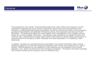 Disclaimer




      This presentation may contain “forward-looking statements” which reflect the Company’s current
      expectations regarding the future results of operations, performance and achievements of the
      Company, including potential property acquisitions, the timing, content and results of work programs,
      geological interpretations and potential mineral discoveries, and negotiation and closing of future
      financings. The statements reflect the current beliefs of the management of the Company and are
      based on currently available information. Accordingly, these statements are subject to known and
      unknown risks, uncertainties and other factors which could cause the actual results, performance, or
      achievements of the Company to differ materially from those expressed in, or implied by, these
      statements.

      In addition, investors are cautioned that this presentation may contain information about mineral
      properties adjacent to or near the Company’s properties and in which the Company has no right or
      interest. Mineral deposits on such adjacent or near properties are not indicative of the mineral
      deposits, if any, which may be found on the Company’s properties. The historic information provided
      has not been verified by the Company and is for reference only.
 
