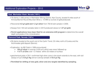 Additional Exploration Projects – 2012

   East Manhattan Wash, Nevada (100%)
     78 claims (1,560 acres) in Manhattan Mining District, Nye County, located 8 miles south of
     Kinross/Barrick Round Mountain Mine (+ 12 MM oz ounces of gold produced)

     Recovered 4.9 g/t gold and 1.2 g/t silver from 793 lb bulk sample in 2009.

     Assays from 163 soil samples taken in 2010 produced values to 1.27 g/t gold.

     Permit applications have been filed for an extensive drill program to determine the overall
     depth and grade of the mineralization.
   Diamond Peak, Nevada (100%)

     58 claims located at the south end of the Carlin Trend, 32 miles north of Eureka and the
     Archimedes gold deposit (Barrick)

     Exploration by MK Gold in 1999 encountered:
            106 g/t silver in outcrop (3.09 oz/t) which was never followed up
            11.6 % of Zinc over 1.5 meters within 20 meters of surface

     geochemical grids in 2011 confirmed high silver zone in the south extends to the east, with soil
     assays of up to 5.8 g/t Ag and an outcrop sample of 53.5 g/t Ag

     Permitted for drilling of new gold, silver and zinc targets identified by sampling.
 