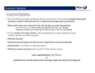 Investment Highlights

 Investment Highlights
   Max last drilling campaign at Majuba Hill has confirmed a newly defined copper/silver/gold
   porphyry system with potential for a large bulk tonnage open pit deposit.

   Many drill holes have returned over 2oz Ag Eq/t on wide intersection
           -Hole MM-06 returned 96 m of 39.2 g/t Ag and 0.57% Cu (2.7 Ag Eq)
            inclusive of 44.2 m of 71.0 g/t Ag, 0.15 g/t Au and 1.14% Cu (5,2 Ag Eq)

   In the vicinity of 3 major mines under development by major producers (Coeur
   d’Alene, Barrick and Allied Nevada)
   Nevada focused
   Experienced management with proven exploration success in Nevada
   Well funded - $1.5 Million in working capital
   Attractive share structure with only 24.5 million shares issued


                            Low capitalization ($5 Million)
                                          vs
         potential for world-class bulk tonnage open pit Ag/Cu/Au deposit
 