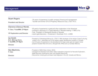Management



  Stuart Rogers
                                - 25 years of experience in public company finance and management
                                - founder and former CFO of Prophecy Resource Corp. (TSX: PCY)
  President and Director


  Clarence (Clancy) Wendt,
                                - 45 years of experience in gold and silver exploration in the Americas
  P. Geo, F AusIMM, CP Mgmt
                                - involved in discovery of 12 gold deposits in Nevada totaling 17 MM oz Au
                                - Past President of Geological Society of Nevada
  VP Exploration and Director   - recent gold discovery – Crowsnest in Southeast B.C. in 2009

  Ian Smith                     - President of Yellowhead Mining Inc. (TSX.V: YMI) developer of the Harper Creek Cu/Au/Ag
  B.E. (Mining) Hons,             project in B.C., potentially one of the largest copper development projects in Canada.
  F AusIMM, CP Mgmt             - over 40 years of experience in the development of large scale open pit copper mines
                                  projects included Red Chris (B.C.) Bougainville (PNG) and La Caridad (Mexico)
  Director


  Dan MacInnis,                 - President of MAG Silver (Amex: MVG)
  P. Geo                        - managed and directed multi-million dollar exploration programs for Noranda Exploration,
                                  Battle Mountain Gold/Hemlo Gold, and Sargold Resources.
  Director                      - Discoveries include gold and base metal deposits in the US, Canada and Mexico.
 