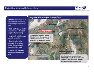 Project Location and Infrastructure



                               Majuba Hill- Copper/Silver/Gold
    2,568 acres comprised of
  patented and unpatented
  claims and private mineral
  rights
    high grade Cu/Ag oxide
  mineralization – low cost
  heap leach processing
                               23 miles north of Liberty Silver’s
   Large scale bulk tonnage
                               (TSX:LSL) Trinity silver project (NI 43-
  open pit potential           101 inferred resource of 1.9 MT
                               @1.37 oz/t Ag at 0.65 oz/t cutoff)
    Only 23 miles off of
  Interstate 80 in active
  mining district on well
  maintained dirt road
    Close to rail, highway,
  power and skilled work
  force
                                                                          35 miles north of Coeur d’Alene’s
                                                                          (TSX.CDE) flagship Rochester Silver Mine
                                                                          (NI 43-101 M&I resource of 263.9 MT
                                                                          @0.46 oz/t Ag and 0.004 oz/t Au)


                                                                                                                     7
 