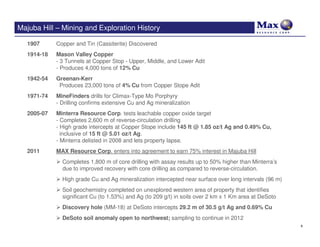 Majuba Hill – Mining and Exploration History

  1907      Copper and Tin (Cassiterite) Discovered
  1914-18   Mason Valley Copper
            - 3 Tunnels at Copper Stop - Upper, Middle, and Lower Adit
            - Produces 4,000 tons of 12% Cu
  1942-54   Greenan-Kerr
             Produces 23,000 tons of 4% Cu from Copper Stope Adit
  1971-74   MineFinders drills for Climax-Type Mo Porphyry
            - Drilling confirms extensive Cu and Ag mineralization
  2005-07   Minterra Resource Corp. tests leachable copper oxide target
            - Completes 2,600 m of reverse-circulation drilling
            - High grade intercepts at Copper Stope include 145 ft @ 1.85 oz/t Ag and 0.49% Cu,
              inclusive of 15 ft @ 5.01 oz/t Ag.
            - Minterra delisted in 2008 and lets property lapse.
  2011      MAX Resource Corp. enters into agreement to earn 75% interest in Majuba Hill
              Completes 1,800 m of core drilling with assay results up to 50% higher than Minterra’s
              due to improved recovery with core drilling as compared to reverse-circulation.
              High grade Cu and Ag mineralization intercepted near surface over long intervals (96 m)
              Soil geochemistry completed on unexplored western area of property that identifies
              significant Cu (to 1.53%) and Ag (to 209 g/t) in soils over 2 km x 1 Km area at DeSoto
              Discovery hole (MM-18) at DeSoto intercepts 29.2 m of 30.5 g/t Ag and 0.69% Cu
              DeSoto soil anomaly open to northwest; sampling to continue in 2012
                                                                                                        9
 
