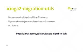 icinga2-migration-utils
21
• Compare running Icinga1 and Icinga2 instances
• Migrate acknowledgements, downtimes and comments
• MIT license
https://github.com/syseleven/icinga2-migration-utils
 
