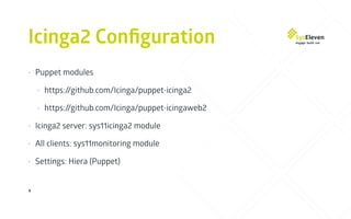 Icinga2 Conﬁguration
9
• Puppet modules
• https://github.com/Icinga/puppet-icinga2
• https://github.com/Icinga/puppet-icingaweb2
• Icinga2 server: sys11icinga2 module
• All clients: sys11monitoring module
• Settings: Hiera (Puppet)
 