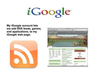 My iGoogle account lets me add RSS feeds, games, and applications, to my iGoogle web page. 