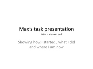 Max’s task presentation Showing how I started , what I did and where I am now What is a human zoo? 