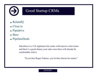 @maxalts
Good Startup CRMs
RelateIQ
Close.io
Pipedrive
Base
PipelineDeals
@maxalts
Salesforce is a UX nightmare but scales with massive sales teams
and there’s a good chance your sales exec hires will already be
comfortable with it.
“If you hire Roger Federer, you let him choose his racket.”
 