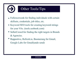 Other Tools/Tips
Followerwonk for finding individuals with certain
skillsets, credentials, job titles, etc.
Keyword SEO tools for creating keyword strings
for your VAs. (tools.seobook.com)
SellerCrowd for finding the right targets in Brands
& Agencies.
Rapportive, Refresh.io, Boomerang for Gmail,
Google Labs for Gmail(undo send)
@maxalts@maxalts
 