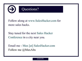 Questions?
Follow along at www.SalesHacker.com for
more sales hacks.
Stay tuned for the next Sales Hacker
Conference in a city near you.
Email me - Max [at] SalesHacker.com
Follow me @MaxAlts
@maxalts@maxalts
 