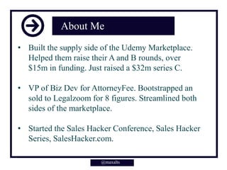 About Me
• Built the supply side of the Udemy Marketplace.
Helped them raise their A and B rounds, over
$15m in funding. Just raised a $32m series C.
• VP of Biz Dev for AttorneyFee. Bootstrapped an
sold to Legalzoom for 8 figures. Streamlined both
sides of the marketplace.
• Started the Sales Hacker Conference, Sales Hacker
Series, SalesHacker.com.
@maxalts@maxalts
 