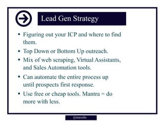 Lead Gen Strategy
Figuring out your ICP and where to find
them.
Top Down or Bottom Up outreach.
Mix of web scraping, Virtual Assistants,
and Sales Automation tools.
Can automate the entire process up
until prospects first response.
Use free or cheap tools. Mantra = do
more with less.
@maxalts@maxalts
 