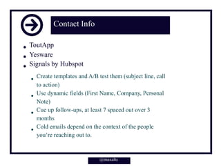 @maxalts
Contact Info
ToutApp
Yesware
Signals by Hubspot
Create templates and A/B test them (subject line, call
to action)
Use dynamic fields (First Name, Company, Personal
Note)
Cue up follow-ups, at least 7 spaced out over 3
months
Cold emails depend on the context of the people
you’re reaching out to.
@maxalts
 
