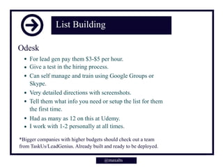 List Building
For lead gen pay them $3-$5 per hour.
Give a test in the hiring process.
Can self manage and train using Google Groups or
Skype.
Very detailed directions with screenshots.
Tell them what info you need or setup the list for them
the first time.
Had as many as 12 on this at Udemy.
I work with 1-2 personally at all times.
@maxalts
Odesk
*Bigger companies with higher budgets should check out a team
from TaskUs/LeadGenius. Already built and ready to be deployed.
 