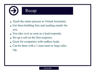 Recap
Teach the entire process to Virtual Assistants.
Get them building lists and sending emails for
you.
You take over as soon as a lead responds.
Set up a call on the first response.
Great for companies with endless leads.
Can be done with a 1 man team or large sales
org.
@maxalts
 