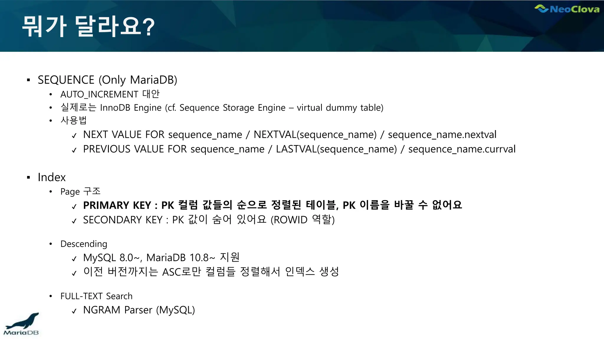 뭐가 달라요?
▪ SEQUENCE (Only MariaDB)
• AUTO_INCREMENT 대안
• 실제로는 InnoDB Engine (cf. Sequence Storage Engine – virtual dummy table)
• 사용법
✔ NEXT VALUE FOR sequence_name / NEXTVAL(sequence_name) / sequence_name.nextval
✔ PREVIOUS VALUE FOR sequence_name / LASTVAL(sequence_name) / sequence_name.currval
▪ Index
• Page 구조
✔ PRIMARY KEY : PK 컬럼 값들의 순으로 정렬된 테이블, PK 이름을 바꿀 수 없어요
✔ SECONDARY KEY : PK 값이 숨어 있어요 (ROWID 역할)
• Descending
✔ MySQL 8.0~, MariaDB 10.8~ 지원
✔ 이전 버전까지는 ASC로만 컬럼들 정렬해서 인덱스 생성
• FULL-TEXT Search
✔ NGRAM Parser (MySQL)
 