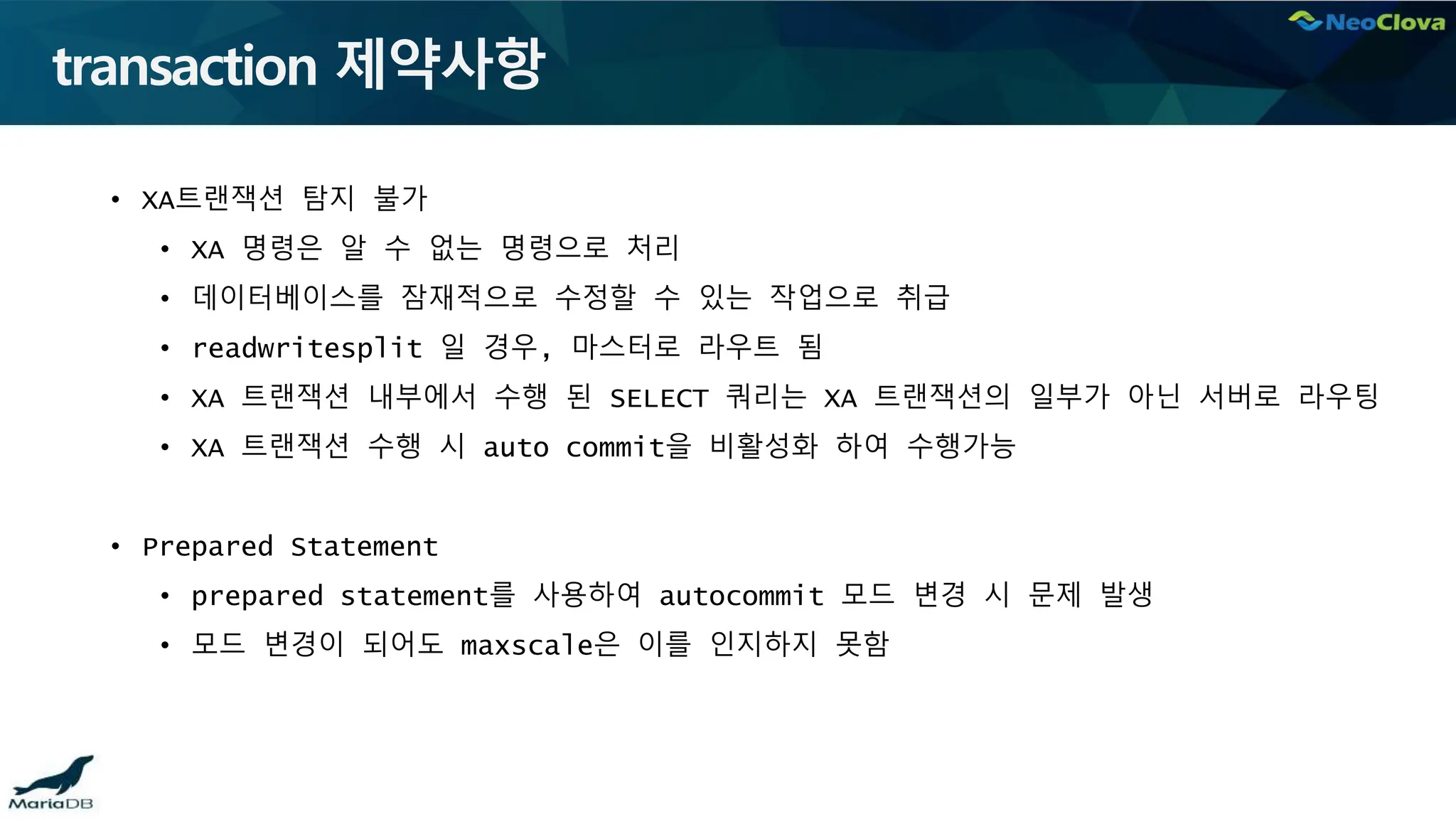transaction 제약사항
• XA트랜잭션 탐지 불가
• XA 명령은 알 수 없는 명령으로 처리
• 데이터베이스를 잠재적으로 수정할 수 있는 작업으로 취급
• readwritesplit 일 경우, 마스터로 라우트 됨
• XA 트랜잭션 내부에서 수행 된 SELECT 쿼리는 XA 트랜잭션의 일부가 아닌 서버로 라우팅
• XA 트랜잭션 수행 시 auto commit을 비활성화 하여 수행가능
• Prepared Statement
• prepared statement를 사용하여 autocommit 모드 변경 시 문제 발생
• 모드 변경이 되어도 maxscale은 이를 인지하지 못함
 