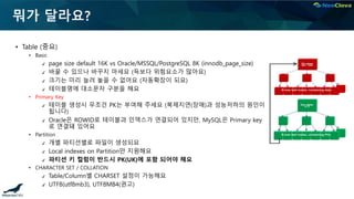 뭐가 달라요?
▪ Table (중요)
• Basic
✔ page size default 16K vs Oracle/MSSQL/PostgreSQL 8K (innodb_page_size)
✔ 바꿀 수 있으나 바꾸지 마세요 (득보다 위험요소가 많아요)
✔ 크기는 미리 늘려 놓을 수 없어요 (자동확장이 되요)
✔ 테이블명에 대소문자 구분을 해요
• Primary Key
✔ 테이블 생성시 무조건 PK는 부여해 주세요 (복제지연(장애)과 성능저하의 원인이
됩니다)
✔ Oracle은 ROWID로 테이블과 인덱스가 연결되어 있지만, MySQL은 Primary key
로 연결돼 있어요
• Partition
✔ 개별 파티션별로 파일이 생성되요
✔ Local indexes on Partition만 지원해요
✔ 파티션 키 컬럼이 반드시 PK(UK)에 포함 되어야 해요
• CHARACTER SET / COLLATION
✔ Table/Column별 CHARSET 설정이 가능해요
✔ UTF8(utf8mb3), UTF8MB4(권고)
 