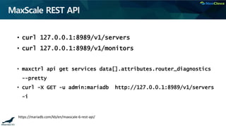 MaxScale REST API
• curl 127.0.0.1:8989/v1/servers
• curl 127.0.0.1:8989/v1/monitors
• maxctrl api get services data[].attributes.router_diagnostics
--pretty
• curl -X GET -u admin:mariadb http://127.0.0.1:8989/v1/servers
-i
https://mariadb.com/kb/en/maxscale-6-rest-api/
 