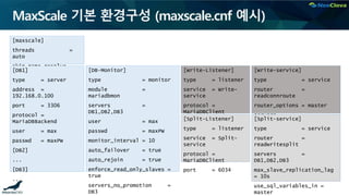 MaxScale 기본 환경구성 (maxscale.cnf 예시)
[maxscale]
threads =
auto
skip_name_resolve =
yes [Write-Listener]
type = listener
service = Write-
service
protocol =
MariaDBClient
port = 6033
[Write-service]
type = service
router =
readconnroute
router_options = master
servers =
DB1,DB2,DB3
[DB-Monitor]
type = monitor
module =
mariadbmon
servers =
DB1,DB2,DB3
user = max
passwd = maxPW
monitor_interval = 10
auto_failover = true
auto_rejoin = true
enforce_read_only_slaves =
true
servers_no_promotion =
DB3
[DB1]
type = server
address =
192.168.0.100
port = 3306
protocol =
MariaDBBackend
user = max
passwd = maxPW
[DB2]
...
[DB3]
...
[Split-Listener]
type = listener
service = Split-
service
protocol =
MariaDBClient
port = 6034
[Split-service]
type = service
router =
readwritesplit
servers =
DB1,DB2,DB3
max_slave_replication_lag
= 10s
use_sql_variables_in =
master
 