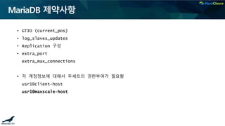 MariaDB 제약사항
• GTID (current_pos)
• log_slaves_updates
• Replication 구성
• extra_port
extra_max_connections
• 각 계정정보에 대해서 두세트의 권한부여가 필요함
usr1@client-host
usr1@maxscale-host
 