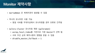 Monitor 제약사항
• mariadbmon 은 복제지연이 발생할 수 있음
• 하나의 모니터만 사용 가능
• 동일 서버를 두대이상에서 모니터링할 경우 오류로 간주됨
• Galera Cluster 모니터링 제한 (galeramon)
• wsrep_local_index를 기반으로 기본 Master가 선택 됨
• 서버 우선 순위 메커니즘의 영향을 받을 수 있음
• disable_master_failback = 1
 