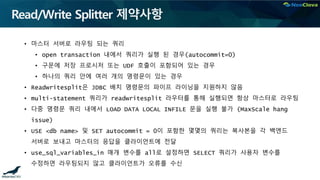 Read/Write Splitter 제약사항
• 마스터 서버로 라우팅 되는 쿼리
• open transaction 내에서 쿼리가 실행 된 경우(autocommit=0)
• 구문에 저장 프로시저 또는 UDF 호출이 포함되어 있는 경우
• 하나의 쿼리 안에 여러 개의 명령문이 있는 경우
• Readwritesplit은 JDBC 배치 명령문의 파이프 라이닝을 지원하지 않음
• multi-statement 쿼리가 readwritesplit 라우터를 통해 실행되면 항상 마스터로 라우팅
• 다중 명령문 쿼리 내에서 LOAD DATA LOCAL INFILE 문을 실행 불가 (MaxScale hang
issue)
• USE <db name> 및 SET autocommit = 0이 포함한 몇몇의 쿼리는 복사본을 각 백엔드
서버로 보내고 마스터의 응답을 클라이언트에 전달
• use_sql_variables_in 매개 변수를 all로 설정하면 SELECT 쿼리가 사용자 변수를
수정하면 라우팅되지 않고 클라이언트가 오류를 수신
 