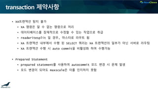 transaction 제약사항
• XA트랜잭션 탐지 불가
• XA 명령은 알 수 없는 명령으로 처리
• 데이터베이스를 잠재적으로 수정할 수 있는 작업으로 취급
• readwritesplit 일 경우, 마스터로 라우트 됨
• XA 트랜잭션 내부에서 수행 된 SELECT 쿼리는 XA 트랜잭션의 일부가 아닌 서버로 라우팅
• XA 트랜잭션 수행 시 auto commit을 비활성화 하여 수행가능
• Prepared Statement
• prepared statement를 사용하여 autocommit 모드 변경 시 문제 발생
• 모드 변경이 되어도 maxscale은 이를 인지하지 못함
 