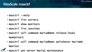 MaxScale maxctrl
• maxctrl --help
• maxctrl list servers
• maxctrl show monitors
• maxctrl list sessions
• maxctrl call command mariadbmon release-locks
MyMonitor1
• maxctrl call command mariadbmon switchover MariaDB-
Monitor
• maxctrl set server Maria1 maintenance
 