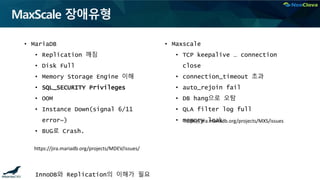 MaxScale 장애유형
• MariaDB
• Replication 깨짐
• Disk Full
• Memory Storage Engine 이해
• SQL_SECURITY Privileges
• OOM
• Instance Down(signal 6/11
error~)
• BUG로 Crash.
InnoDB와 Replication의 이해가 필요
• Maxscale
• TCP keepalive … connection
close
• connection_timeout 초과
• auto_rejoin fail
• DB hang으로 오탐
• QLA filter log full
• memory leak
https://jira.mariadb.org/projects/MDEV/issues/
https://jira.mariadb.org/projects/MXS/issues
 