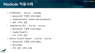 MaxScale 적용사례
• 고가용성(HA) : Active – Standby
• Maxscale은 이중화 (VIP/JDBC)
• readconnroute( router_option=master)
• 일부 고객사 운용
• Read/Write 분산 : Active – Active
• Maxscale은 이중화 (VIP/JDBC)
• readwritesplit
• 다수 고객사 운용
• Galera Cluster Router : Active – Active
• Maxscale은 이중화 (VIP/JDBC)
• galeramon
• 극히 일부 고객사 운용
 