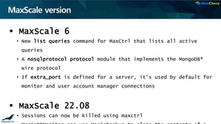 MaxScale version
 MaxScale 6
• New list queries command for MaxCtrl that lists all active
queries
• A nosqlprotocol protocol module that implements the MongoDB®
wire protocol
• If extra_port is defined for a server, it's used by default for
monitor and user account manager connections
 MaxScale 22.08
• Sessions can now be killed using maxctrl
 