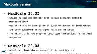 MaxScale version
 MaxScale 23.02
• Create-Backup and Restore-From-Backup commands added to
MariaDBMonitor
• Use the built-in configuration synchronization to synchronize
the configurations of multiple MaxScale instances
• The REST-API is now supports ODBC-type connections in the /sql
endpoints
 MaxScale 23.08
• Added switchover-force command to MariaDB Monitor
 