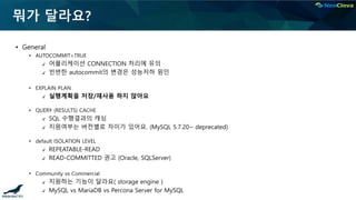 뭐가 달라요?
▪ General
• AUTOCOMMIT=TRUE
✔ 어플리케이션 CONNECTION 처리에 유의
✔ 빈번한 autocommit의 변경은 성능저하 원인
• EXPLAIN PLAN
✔ 실행계획을 저장/재사용 하지 않아요
• QUERY (RESULTS) CACHE
✔ SQL 수행결과의 캐싱
✔ 지원여부는 버전별로 차이가 있어요. (MySQL 5.7.20~ deprecated)
• default ISOLATION LEVEL
✔ REPEATABLE-READ
✔ READ-COMMITTED 권고 (Oracle, SQLServer)
• Community vs Commercial
✔ 지원하는 기능이 달라요( storage engine )
✔ MySQL vs MariaDB vs Percona Server for MySQL
 