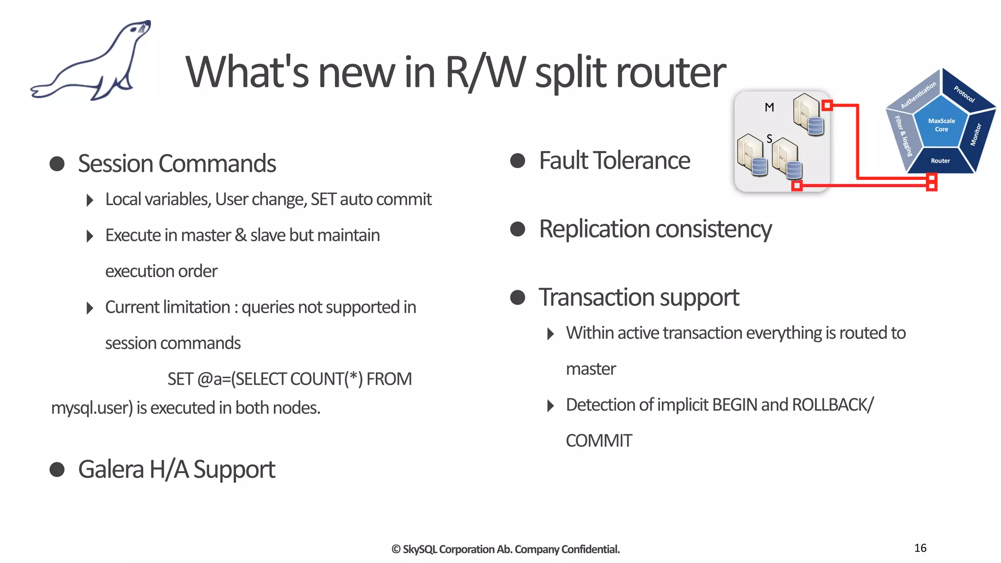 ©	
  SkySQL	
  Corporation	
  Ab.	
  Company	
  Confidential.
What's	
  new	
  in	
  R/W	
  split	
  router
16
• Session	
  Commands	
  
‣ Local	
  variables,	
  User	
  change,	
  SET	
  auto	
  commit	
  
‣ Execute	
  in	
  master	
  &	
  slave	
  but	
  maintain	
  
execution	
  order	
  
‣ Current	
  limitation	
  :	
  queries	
  not	
  supported	
  in	
  
session	
  commands	
  
	
   	
   	
   	
   SET	
  @a=(SELECT	
  COUNT(*)	
  FROM	
  
mysql.user)	
  is	
  executed	
  in	
  both	
  nodes.	
  
• Galera	
  H/A	
  Support	
  
• Fault	
  Tolerance	
  
• Replication	
  consistency	
  
• Transaction	
  support	
  
‣ Within	
  active	
  transaction	
  everything	
  is	
  routed	
  to	
  
master	
  
‣ Detection	
  of	
  implicit	
  BEGIN	
  and	
  ROLLBACK/
COMMIT	
  
M
S
 
