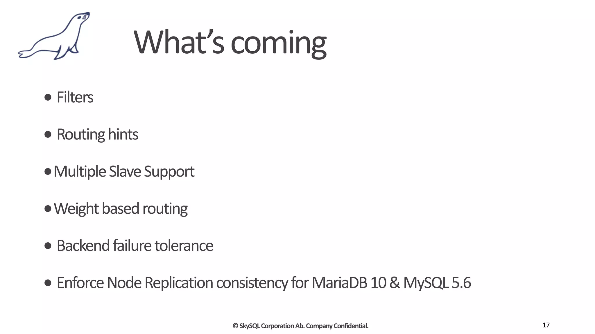 ©	
  SkySQL	
  Corporation	
  Ab.	
  Company	
  Confidential.
What’s	
  coming
•	
  Filters	
  
•	
  Routing	
  hints	
  
•Multiple	
  Slave	
  Support	
  
•Weight	
  based	
  routing	
  
•	
  Backend	
  failure	
  tolerance	
  
•	
  Enforce	
  Node	
  Replication	
  consistency	
  for	
  MariaDB	
  10	
  &	
  MySQL	
  5.6
17
 