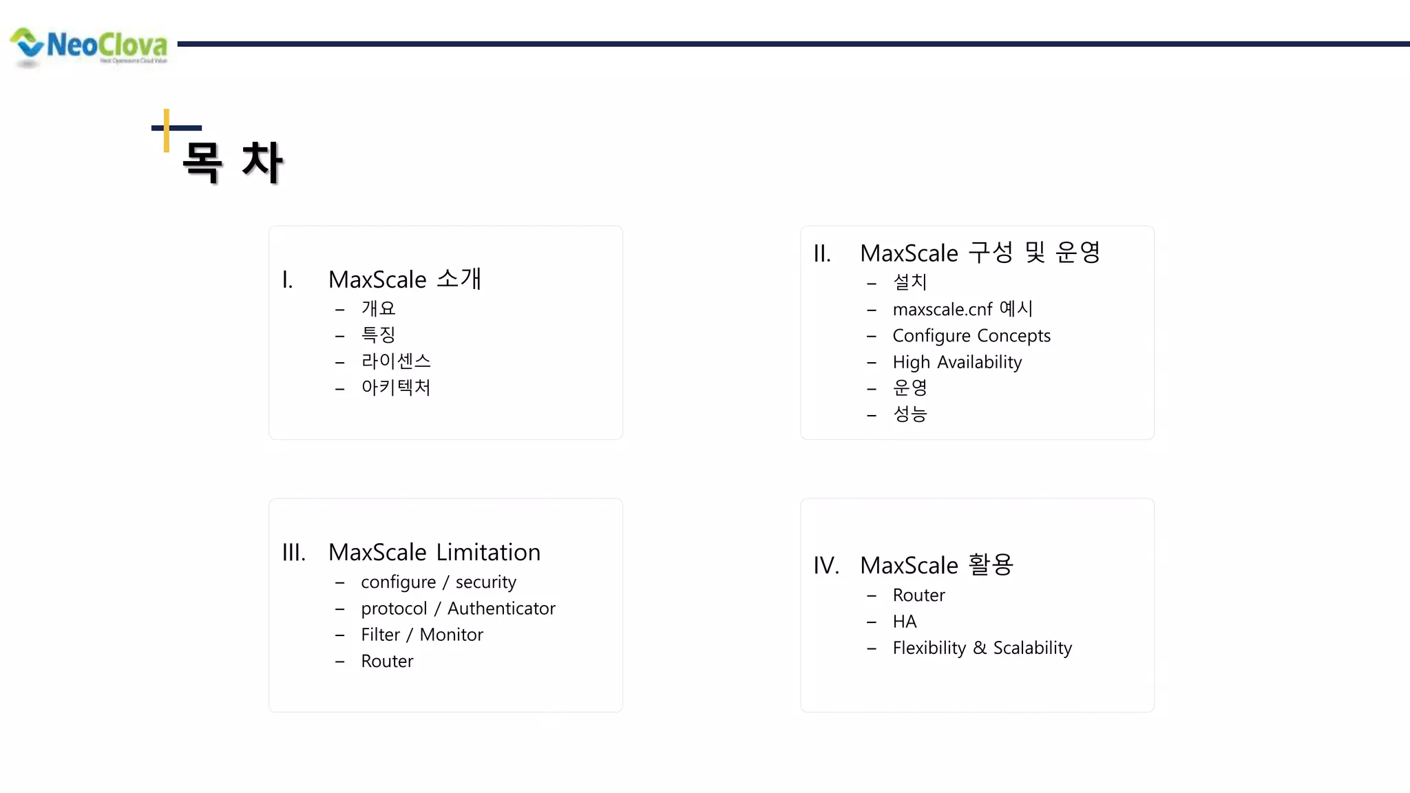 목 차
I. MaxScale 소개
― 개요
― 특징
― 라이센스
― 아키텍처
II. MaxScale 구성 및 운영
― 설치
― maxscale.cnf 예시
― Configure Concepts
― High Availability
― 운영
― 성능
III. MaxScale Limitation
― configure / security
― protocol / Authenticator
― Filter / Monitor
― Router
IV. MaxScale 활용
― Router
― HA
― Flexibility & Scalability
 