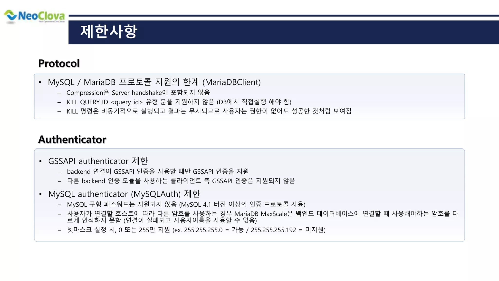 • MySQL / MariaDB 프로토콜 지원의 한계 (MariaDBClient)
― Compression은 Server handshake에 포함되지 않음
― KILL QUERY ID <query_id> 유형 문을 지원하지 않음 (DB에서 직접실행 해야 함)
― KILL 명령은 비동기적으로 실행되고 결과는 무시되므로 사용자는 권한이 없어도 성공한 것처럼 보여짐
제한사항
• GSSAPI authenticator 제한
― backend 연결이 GSSAPI 인증을 사용할 때만 GSSAPI 인증을 지원
― 다른 backend 인증 모듈을 사용하는 클라이언트 측 GSSAPI 인증은 지원되지 않음
• MySQL authenticator (MySQLAuth) 제한
― MySQL 구형 패스워드는 지원되지 않음 (MySQL 4.1 버전 이상의 인증 프로토콜 사용)
― 사용자가 연결할 호스트에 따라 다른 암호를 사용하는 경우 MariaDB MaxScale은 백엔드 데이터베이스에 연결할 때 사용해야하는 암호를 다
르게 인식하지 못함 (연결이 실패되고 사용자이름을 사용할 수 없음)
― 넷마스크 설정 시, 0 또는 255만 지원 (ex. 255.255.255.0 = 가능 / 255.255.255.192 = 미지원)
Authenticator
Protocol
 