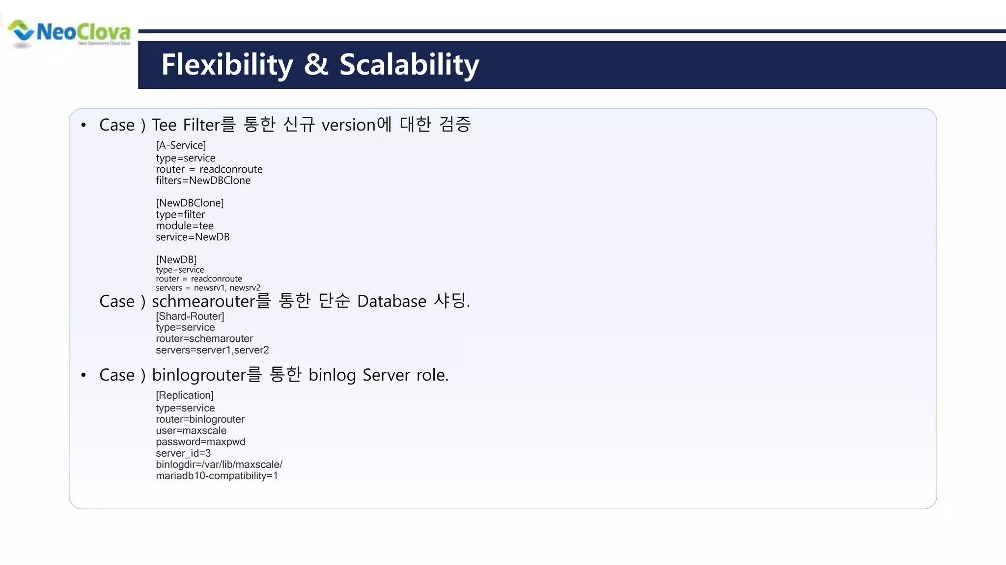 Flexibility & Scalability
• Case ) Tee Filter를 통한 신규 version에 대한 검증
[A-Service]
type=service
router = readconroute
filters=NewDBClone
[NewDBClone]
type=filter
module=tee
service=NewDB
[NewDB]
type=service
router = readconroute
servers = newsrv1, newsrv2
Case ) schmearouter를 통한 단순 Database 샤딩.
[Shard-Router]
type=service
router=schemarouter
servers=server1,server2
• Case ) binlogrouter를 통한 binlog Server role.
[Replication]
type=service
router=binlogrouter
user=maxscale
password=maxpwd
server_id=3
binlogdir=/var/lib/maxscale/
mariadb10-compatibility=1
 