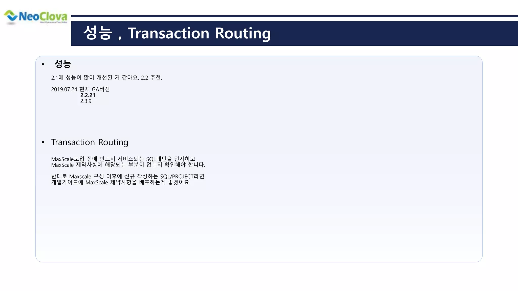 성능 , Transaction Routing
• 성능
2.1에 성능이 많이 개선된 거 같아요. 2.2 추천.
2019.07.24 현재 GA버전
2.2.21
2.3.9
• Transaction Routing
MaxScale도입 전에 반드시 서비스되는 SQL패턴을 인지하고
MaxScale 제약사항에 해당되는 부분이 없는지 확인해야 합니다.
반대로 Maxscale 구성 이후에 신규 작성하는 SQL/PROJECT라면
개발가이드에 MaxScale 제약사항을 배포하는게 좋겠어요.
 