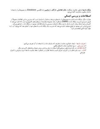 ‫‌ها‬
‫ه‬‫داد‬ ‫پایگاه‬
،)»‫«پایگاه‬ ،‫خالصه‬ ‫‌طور‬
‫ه‬‫(ب‬
‫اطالعاتی‬ ‫بانک‬
،
‫داِدگان‬
‫یا‬
‫ِدیتاِبیس‬
:‫انگلیسی‬ ‫(به‬
Database
‫با‬ ‫‌ها‬
‫ه‬‫داد‬ ‫از‬ ‫‌ای‬
‫ه‬‫مجموع‬ ‫به‬ )
.‫‌شود‬
‫ی‬‫م‬ ‫گفته‬ ‫‌مند‬
‫ن‬‫ساما‬ ‫و‬ ‫منظم‬ ‫ساختار‬
‫اجمالی‬ ‫بررسی‬ ‫و‬ ‫اصطالحات‬
‫از‬ ‫معموًال‬ ‫اطالعات‬ ‫این‬ ‫به‬ ‫دسترسی‬ ‫که‬ ‫است‬ ‫سازمان‬ ‫یا‬ ‫ساختار‬ ‫و‬ ‫مرتبط‬ ‫‌های‬
‫ه‬‫داد‬ ‫از‬ ‫‌ای‬
‫ه‬‫مجموع‬ ‫به‬ ‫اشاره‬ »‫داده‬ ‫«پایگاه‬ ،‫دیگر‬ ‫بعبارت‬
( »‫داده‬ ‫پایگاه‬ ‫مدیریت‬ ‫«سیستم‬ ‫طریق‬
DBMS
‫تا‬ ‫‌دهد‬
‫ی‬‫م‬ ‫اجازه‬ ‫که‬ ‫است‬ ‫کامپیوتری‬ ‫‌افزارهای‬
‫م‬‫نر‬ ‫از‬ ‫یکپارچه‬ ‫مجموعه‬ ‫یک‬ ‫از‬ ‫متشکل‬ )
. .‫‌کند‬
‫ی‬‫م‬ ‫فراهم‬ ‫را‬ ‫داده‬ ‫پایگاه‬ ‫در‬ ‫موجود‬ ‫اطالعات‬ ‫تمام‬ ‫به‬ ‫دسترسی‬ ‫و‬ ‫‌ها‬
‫ه‬‫داد‬ ‫پایگاه‬ ‫چند‬ ‫یا‬ ‫یک‬ ‫با‬ ‫کردن‬ ‫برقرار‬ ‫ارتباط‬ ‫برای‬ ‫کاربران‬
‫به‬ ‫را‬ ‫آن‬ ‫‌توان‬
‫ی‬‫م‬ ‫که‬ ‫دهد‬ ‫انجام‬ ‫را‬ ‫خود‬ ‫‌های‬
‫ه‬‫داد‬ ‫و‬ ‫داده‬ ‫پایگاه‬ ‫یک‬ ‫مدیریت‬ ‫که‬ ‫‌دهد‬
‫ی‬‫م‬ ‫اجازه‬ ‫مختلف‬ ‫توابع‬ ‫به‬ ‫موجود‬ ‫اس‬ .‫اس‬.‫ام‬.‫بی‬.‫دی‬
:‫کرد‬ ‫‌بندی‬
‫ه‬‫طبق‬ ‫اصلی‬ ‫گروه‬ ‫چهار‬
1
.
‫‌ها‬
‫ه‬‫داد‬ ‫تعریف‬
.‫‌کنیم‬
‫ی‬‫م‬ ‫تعریف‬ ‫آن‬ ‫از‬ ‫استفاده‬ ‫با‬ ‫را‬ ‫داده‬ ‫سازمان‬ ‫که‬ ‫تعاریف‬ ‫از‬ ‫حذف‬ ‫و‬ ‫اصالح‬ ،‫ایجاد‬ -
2
.
‫روزرسانی‬ ‫به‬
.‫واقعی‬ ‫‌های‬
‫ه‬‫داد‬ ‫حذف‬ ‫و‬ ‫اصالح‬ ،‫درج‬ -
3
.
‫اطالعات‬ ‫ارائه‬
.‫دیگر‬ ‫کاربردی‬ ‫‌های‬
‫ه‬‫برنام‬ ‫توسط‬ ‫بیشتر‬ ‫پردازش‬ ‫برای‬ ‫یا‬ ‫استفاده‬ ‫قابل‬ ‫مستقیم‬ ‫‌طور‬
‫ه‬‫ب‬ ‫فرم‬ ‫یک‬ ‫در‬
4
.
‫اداره‬
‫کنترل‬ ‫با‬ ‫فروش‬ ‫و‬ ‫خرید‬ ،‫‌ها‬
‫ه‬‫داد‬ ‫تمامیت‬ ‫حفظ‬ ،‫عملکرد‬ ‫بر‬ ‫نظارت‬ ،‫‌ها‬
‫ه‬‫داد‬ ‫امنیت‬ ‫اجرای‬ ،‫کاربران‬ ‫بر‬ ‫نظارت‬ ‫و‬ ‫نام‬ ‫ثبت‬ -
‫همزمانی‬
 
